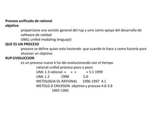 Proceso unificado de rational 
objetivo 
proporciona una versión general del rup y umz como apoyo del desarrollo de 
software de calidad 
UML( unifed modaling lenguaje) 
QUE ES UN PROCESO 
proceso se define quien esta haciendo que cuando lo hace y como hacerle para 
alcanzar un objetivo 
RUP:EVOLUCCION 
es un proceso nuevo k ha ido evolucionando con el tiempo 
rational unifed proceso poco a poco 
UML 1.3 rational « « « « 5.5 1999 
UML 1.2 1998 5.0 
METOLOGIA DL RATIONAL 1996-1997 4.1 
METOLG D ERICKSON objetivo y proceso 4.0-3.8 
1997-1995 
 