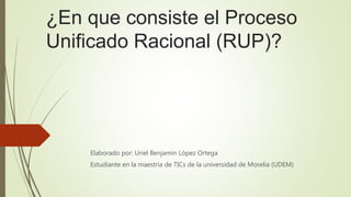 ¿En que consiste el Proceso
Unificado Racional (RUP)?
Elaborado por: Uriel Benjamín López Ortega
Estudiante en la maestría de TICs de la universidad de Morelia (UDEM)
 