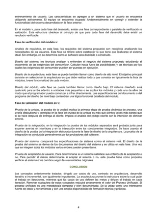 entrenamiento de usuario. Las características se agregan a un sistema que el usuario se encuentra
utilizando activamente. El equipo se encuentra ocupado fundamentalmente en corregir y extender la
funcionalidad del sistema desarrollado en la fase anterior.

En el modelo v, para cada fase del desarrollo, existe una fase correspondiente o paralela de verificación o
validación. Esta estructura obedece al principio de que para cada fase del desarrollo debe existir un
resultado verificable.

Fase de verificación del modelo v:

Análisis de requisitos, en esta fase, los requisitos del sistema propuesto son recogidos analizando las
necesidades de los usuarios. Esta fase se refiere sobre establecer lo que tiene que realizarse el sistema
ideal. Sin embargo, no se determina cómo el software será diseñado o construido.

Diseño del sistema, los técnicos analizan y entienden el negocio del sistema propuesto estudiando el
documento de las exigencias del consumidor. Calculan hacia fuera las posibilidades y las técnicas por las
cuales las exigencias del consumidor pueden ser puestas en ejecución.

Diseño de la arquitectura, esta fase se puede también llamar como diseño de alto nivel. El objetivo principal
consiste en seleccionar la arquitectura en que debe realizar todo y que consista en típicamente la lista de
módulos, breve funcionalidad de cada módulo.

Diseño del módulo, esta fase se puede también llamar como diseño bajo. El sistema diseñado está
quebrado para arriba adentro a unidades más pequeñas o se explica los módulos y cada uno de ellas de
modo que el programador pueda comenzar a cifrar directamente. Las especificaciones del documento o del
programa del diseño del nivel bajo contendrán una lógica funcional detallada del modulo.

Fase de validación del modelo en v:

Prueba de la unidad, la prueba de la unidad implica la primera etapa de prueba dinámica de proceso, una
avería descubierta y corregida en la fase de prueba de la unidad es más que cientos veces más barato que
si se hace después de entrega al cliente. Implica el análisis del código escrito con la intención de eliminar
errores.

Prueba de la integración, en la integración la prueba de los módulos separados será probada junta para
exponer averías en interfaces y en la interacción entre los componentes integrados. Se hace usando el
diseño de la prueba de la integración elaborada durante la fase de diseño de la arquitectura. La prueba de la
integración es conducida generalmente por los probadores del software.

Prueba del sistema, comparará las especificaciones de sistema contra el sistema real. El diseño de la
prueba del sistema se deriva de los documentos del diseño del sistema y se utiliza en esta fase. Una vez
que se integren todos los módulos varios errores pueden presentarse.

Prueba de aceptación de usuario, Para determinarse si un sistema satisface sus criterios de la aceptación o
no, Para permitir al cliente determinarse si aceptar el sistema o no, esta prueba tiene como propósito
verificar el sistema o los cambios según las necesidades originales.

                                              CONCLUSION

Los conceptos anteriormente tratados: dirigido por casos de uso, centrado en arquitectura, desarrollo
iterativo e incremental, son igualmente importantes. La arquitectura provee la estructura sobre la cual guiar
el trabajo en iteraciones, mientras que los casos de uso definen las metas y dirigen el trabajo en cada
iteración. Remover cualquiera de estos conceptos reducirá severamente el valor del Proceso Unificado. El
proceso unificado es una metodología completa y bien documentada. Se la utiliza como una interesante
fuente de ideas y herramientas y con una amplia disponibilidad de formación técnica y práctica.




                                                     4
 