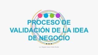 PROCESO DE
VALIDACIÓN DE LA IDEA
DE NEGOCIO
Lic. Magela López-Videla Revilla
 