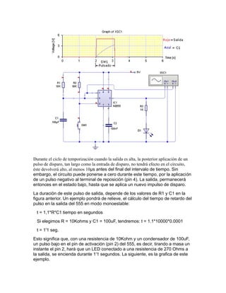 Durante el ciclo de temporización cuando la salida es alta, la posterior aplicación de un
pulso de disparo, tan largo como la entrada de disparo, no tendrá efecto en el circuito,
éste devolverá alto, al menos 10μs antes del final del intervalo de tiempo. Sin
embargo, el circuito puede ponerse a cero durante este tiempo, por la aplicación
de un pulso negativo al terminal de reposición (pin 4). La salida, permanecerá
entonces en el estado bajo, hasta que se aplica un nuevo impulso de disparo.
La duración de este pulso de salida, depende de los valores de R1 y C1 en la
figura anterior. Un ejemplo pondrá de relieve, el cálculo del tiempo de retardo del
pulso en la salida del 555 en modo monoestable:
t = 1,1*R*C1 tiempo en segundos
Si elegimos R = 10Kohms y C1 = 100uF, tendremos: t = 1.1*10000*0.0001
t = 1'1 seg.
Esto significa que, con una resistencia de 10Kohm y un condensador de 100uF,
un pulso bajo en el pin de activación (pin 2) del 555, es decir, tirando a masa un
instante el pin 2, hará que un LED conectado a una resistencia de 270 Ohms a
la salida, se encienda durante 1'1 segundos. La siguiente, es la grafica de este
ejemplo.
 