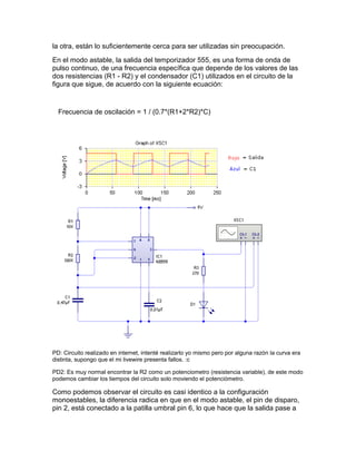 la otra, están lo suficientemente cerca para ser utilizadas sin preocupación.
En el modo astable, la salida del temporizador 555, es una forma de onda de
pulso continuo, de una frecuencia específica que depende de los valores de las
dos resistencias (R1 - R2) y el condensador (C1) utilizados en el circuito de la
figura que sigue, de acuerdo con la siguiente ecuación:
Frecuencia de oscilación = 1 / (0.7*(R1+2*R2)*C)
PD: Circuito realizado en internet, intenté realizarlo yo mismo pero por alguna razón la curva era
distinta, supongo que el mi livewire presenta fallos. :c
PD2: Es muy normal encontrar la R2 como un potenciometro (resistencia variable), de este modo
podemos cambiar los tiempos del circuito solo moviendo el potenciómetro.
Como podemos observar el circuito es casi identico a la configuración
monoestables, la diferencia radica en que en el modo astable, el pin de disparo,
pin 2, está conectado a la patilla umbral pin 6, lo que hace que la salida pase a
 