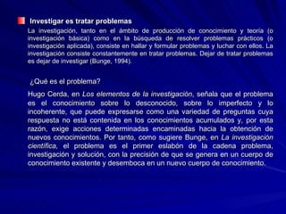Investigar es tratar problemas La investigación, tanto en el ámbito de producción de conocimiento y teoría (o investigación básica) como en la búsqueda de resolver problemas prácticos (o investigación aplicada), consiste en hallar y formular problemas y luchar con ellos. La investigación consiste constantemente en tratar problemas. Dejar de tratar problemas es dejar de investigar (Bunge, 1994).   ¿Qué es el problema? Hugo Cerda, en  Los elementos de la investigación , señala que el problema es el conocimiento sobre lo desconocido, sobre lo imperfecto y lo incoherente, que puede expresarse como una variedad de preguntas cuya respuesta no está contenida en los conocimientos acumulados y, por esta razón, exige acciones determinadas encaminadas hacia la obtención de nuevos conocimientos. Por tanto, como sugiere Bunge, en  La investigación científica,  el problema es el primer eslabón de la cadena problema, investigación y solución, con la precisión de que se genera en un cuerpo de conocimiento existente y desemboca en un nuevo cuerpo de conocimiento. 