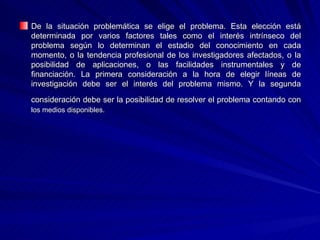De la situación problemática se elige el problema. Esta elección está determinada por varios factores tales como el interés intrínseco del problema según lo determinan el estadio del conocimiento en cada momento, o la tendencia profesional de los investigadores afectados, o la posibilidad de aplicaciones, o las facilidades instrumentales y de financiación. La primera consideración a la hora de elegir líneas de investigación debe ser el interés del problema mismo. Y la segunda consideración debe ser la posibilidad de resolver el problema contando con   los medios disponibles. 