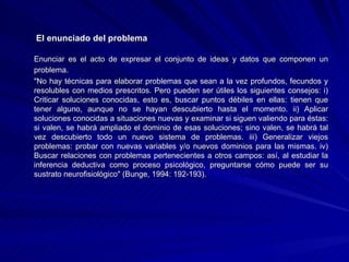   El enunciado del problema Enunciar es el acto de expresar el conjunto de ideas y datos que componen un problema. "No hay técnicas para elaborar problemas que sean a la vez profundos, fecundos y resolubles con medios prescritos. Pero pueden ser útiles los siguientes consejos: i) Criticar soluciones conocidas, esto es, buscar puntos débiles en ellas: tienen que tener alguno, aunque no se hayan descubierto hasta el momento. ii) Aplicar soluciones conocidas a situaciones nuevas y examinar si siguen valiendo para éstas: si valen, se habrá ampliado el dominio de esas soluciones; sino valen, se habrá tal vez descubierto todo un nuevo sistema de problemas. iii) Generalizar viejos problemas: probar con nuevas variables y/o nuevos dominios para las mismas. iv) Buscar relaciones con problemas pertenecientes a otros campos: así, al estudiar la inferencia deductiva como proceso psicológico, preguntarse cómo puede ser su sustrato neurofisiológico" (Bunge, 1994: 192-193). 