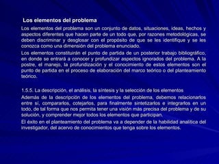   Los elementos del problema Los elementos del problema son un conjunto de datos, situaciones, ideas, hechos y aspectos diferentes que hacen parte de un todo que, por razones metodológicas, se deben discriminar y desglosar con el propósito de que se les identifique y se les conozca como una dimensión del problema enunciado. Los elementos constituirán el punto de partida de un posterior trabajo bibliográfico, en donde se entrará a conocer y profundizar aspectos ignorados del problema. A la postre, el manejo, la profundización y el conocimiento de estos elementos son el punto de partida en el proceso de elaboración del marco teórico o del planteamiento teórico. 1.5.5. La descripción, el análisis, la síntesis y la selección de los elementos Además de la descripción de los elementos del problema, debemos relacionarlos entre sí, compararlos, cotejarlos, para finalmente sintetizarlos e integrarlos en un todo, de tal forma que nos permita tener una visión más precisa del problema y de su solución, y comprender mejor todos los elementos que participan. El éxito en el planteamiento del problema va a depender de la habilidad analítica del investigador, del acervo de conocimientos que tenga sobre los elementos. 
