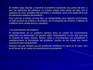El análisis exige estudiar y examinar el problema separando sus partes del todo, o sea, los elementos del problema. La síntesis integra estas partes del todo, con el propósito de crear unidades más generales y complejas, quizá más significativa que los elementos aislados del problema. Para culminar el trabajo de esta fase, es indispensable sacar algunas conclusiones de este proceso de análisis y de síntesis, con el propósito de construir y elaborar el problema como unidad teórica y operativa   Los antecedentes del problema El planteamiento de un problema siempre toma en cuenta los conocimientos adquiridos con anterioridad. En general, estos "antecedentes" no son otra cosa que el conjunto de ideas, hechos, teorías, datos y circunstancias que precedieron o predeterminaron la formulación del problema, muchas de las cuales son claves necesarias para comprenderlo. Siempre hay que recordar que los problemas científicos no nacen en el vacío, sino en el humus de un cuerpo de conocimientos preexistente. 