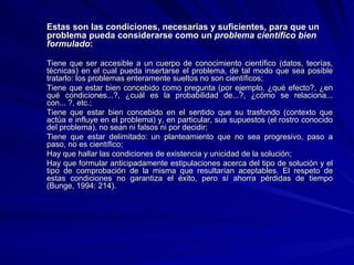 Estas son las condiciones, necesarias y suficientes, para que un problema pueda considerarse como un  problema científico bien formulado : Tiene que ser accesible a un cuerpo de conocimiento científico (datos, teorías, técnicas) en el cual pueda insertarse el problema, de tal modo que sea posible tratarlo: los problemas enteramente sueltos no son científicos;  Tiene que estar bien concebido como pregunta (por ejemplo, ¿qué efecto?, ¿en qué condiciones...?, ¿cuál es la probabilidad de...?, ¿cómo se relaciona... con... ?, etc.;  Tiene que estar bien concebido en el sentido que su trasfondo (contexto que actúa e influye en el problema) y, en particular, sus supuestos (el rostro conocido del problema), no sean ni falsos ni por decidir;  Tiene que estar delimitado: un planteamiento que no sea progresivo, paso a paso, no es científico;  Hay que hallar las condiciones de existencia y unicidad de la solución;  Hay que formular anticipadamente estipulaciones acerca del tipo de solución y el tipo de comprobación de la misma que resultarían aceptables. El respeto de estas condiciones no garantiza el éxito, pero sí ahorra pérdidas de tiempo (Bunge, 1994: 214). 