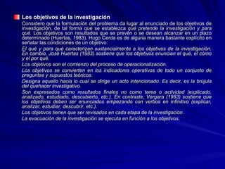 Los objetivos de la investigación Considero que la formulación del problema da lugar al enunciado de los objetivos de investigación, de tal forma que se establezca  qué pretende la investigación y para qué.  Los objetivos son resultados que se prevén o se desean alcanzar en un plazo determinado (Huertas, 1983). Hugo Cerda es de alguna manera bastante explícito en señalar las condiciones de un objetivo: El qué y para qué caracterizan sustancialmente a los objetivos de la investigación. En cambio, José Huertas (1983) sostiene que los objetivos enuncian el qué, el cómo y el por qué.  Los objetivos son el comienzo del proceso de operacionalización.  Los objetivos se convierten en los indicadores operativos de todo un conjunto de preguntas y supuestos teóricos.  Designa aquello hacia lo cual se dirige un acto intencionado. Es decir, es la brújula del quehacer investigativo.  Son expresados como resultados finales no como tarea o actividad (explicado, analizado, estudiado, descubierto, etc.). En contraste, Vergara (1983) sostiene que los objetivos deben ser enunciados empezando con verbos en infinitivo (explicar, analizar, estudiar, descubrir, etc.).  Los objetivos tienen que ser revisados en cada etapa de la investigación.  La evacuación de la investigación se ejecuta en función a los objetivos.   
