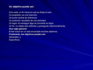 Un objetivo puede ser: Una meta: un fin hacia el cual se dirige el acto.  Un propósito: es una intención.  Un punto central de referencia.  Un producto: resultado de una actividad.  Un logro: el conseguir algo se convierte en logro.  Un fin: un objeto bien definido y perseguido intencionalmente. Una regla general: Evitar incluir en un solo enunciado muchos objetivos. Finalmente, los objetivos pueden ser: Generales, y  Específicos. 