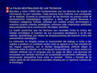 LA FALSA NEUTRALIDAD DE LAS TECNICAS Bourdieu y otros (1990) han fundamentado que las técnicas de acopio de información no son neutrales. Cada técnica tiene implícita una concepción de la realidad. Durante la construcción de las técnicas es preciso evitar el etnocentrismo metodológico, lingüístico y ético, que podría llevarnos a introducir categorías ficticias, dictadas por nuestra propia terminología y nuestros propios criterios axiológicos, entonces sólo crearíamos artefactos obscurecedores de la construcción del objeto científico. La ilusión positivista que las técnicas son neutrales limita la crítica del trabajo sociológico al examen de sus supuestos ideológicos y al de sus valores, apartándose (por efecto de  desplazamiento ) del examen crítico del conocimiento sociológico. La entrevista no dirigida rompe la reciprocidad del dialogo e incita a los sujetos a producir un  artefacto verbal , esto se agrava si no hay empatía de los mapas cognitivos, por lo demás desigualmente artificial según la distancia entre la relación con el lenguaje favorecido por su clase social y la relación artificial con el lenguaje que se exige de ellos. Las técnicas de encuestas son también técnicas de sociabilidad socialmente calificadas. La observacion etnográfica hace notar el carácter  ficticio y forzado de la mayor parte de las situaciones sociales creadas por un ejercicio rutinario de la sociología.  