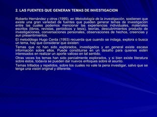 2. LAS FUENTES QUE GENERAN TEMAS DE INVESTIGACION Roberto Hernández y otros (1995), en  Metodología de la investigación,  sostienen que existe una gran variedad de fuentes que pueden generar temas de investigación entre las cuales podemos mencionar las experiencias individuales, materiales escritos (libros, revistas, periódicos y tesis), teorías, descubrimientos producto de investigaciones, conversaciones personales, observaciones de hechos, creencias y aun presentimientos. El metodólogo Hugo Cerda (1993) recuerda que cuando se indaga, explora o busca un tema, hay que considerar que existen: Temas que no han sido explorados, investigados y en general existe escasa información sobre ellos. Puede constituirse en un desafío para quienes estén interesados en realizar un aporte valioso en tal sentido.  Otras veces los temas han sido parcialmente explorados, y si bien existe literatura sobre éstos, todavía se pueden dar nuevos enfoques sobre el asunto.  Temas trillados y repetidos, sobre los cuales no vale la pena investigar, salvo que se tenga una visión original y diferente.  