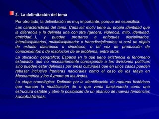 3.   La delimitación del tema Por otro lado, la delimitación es muy importante, porque así especifica: Las características del tema: Cada leit motiv tiene su propia identidad que la diferencia y la delimita una con otra (genero, violencia, mito, identidad, etnicidad...), y pueden prestarse a enfoques disciplinarios, interdisciplinarios, multidisciplinarios o transdisciplinarios; si será un objeto de estudio diacrónico o sincrónico; o tal vez de producción de conocimientos o de resolución de un problema, entre otros.  La ubicación geográfica: Espacio en la que tiene existencia el fenómeno estudiado, que no necesariamente corresponde a las divisiones políticas sino pueden estar definidas por áreas culturales que en unos casos pueden rebasar inclusive fronteras nacionales como el caso de los Maya en Mesoamérica y los Aymara en los Andes.  La etapa cronológica: Definido por la identificación de rupturas históricas que marcan la modificación de lo que venía funcionando como una estructura estable y abre la posibilidad de un abanico de nuevas tendencias  sociohistóricas.  
