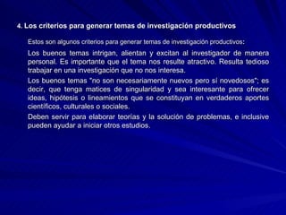 4.  Los criterios para generar temas de investigación productivos Estos son algunos criterios para generar temas de investigación productivos : Los buenos temas intrigan, alientan y excitan al investigador de manera personal. Es importante que el tema nos resulte atractivo. Resulta tedioso trabajar en una investigación que no nos interesa.  Los buenos temas "no son necesariamente nuevos pero sí novedosos"; es decir, que tenga matices de singularidad y sea interesante para ofrecer ideas, hipótesis o lineamientos que se constituyan en verdaderos aportes científicos, culturales o sociales.  Deben servir para elaborar teorías y la solución de problemas, e inclusive pueden ayudar a iniciar otros estudios.  