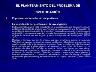 EL PLANTEAMIENTO DEL PROBLEMA DE INVESTIGACIÓN   El proceso de formulación del problema  La importancia del problema en la investigación Eistein afirmaba que lo más importante en la investigación era descubrir un buen problema. Hugo Cerda advierte que "reducir el planteamiento y la formulación de un problema a un simple acto de preguntar y responder es un acto irresponsable y anticientífico, ya que una tarea tan importante como ésta no puede quedar sólo al arbitrio de la intuición, del ingenio y de la inteligencia del investigador" (1993: 147). Plantear y formular no son lo mismo. Aunque el primero incluya al segundo. "Plantear es exponer o proponer temas, problemas, dificultades o aspectos que pueden ayudar a la solución de un problema. Cuando realizo un "planteamiento" estoy exponiendo y desarrollando un conjunto o un orden de ideas con el propósito de describir, señalar o analizar todas las instancias que deben atenderse o se necesitan en el proceso que nos conducirá a la formulación del problema. En cambio cuando "formulo", expreso o enuncio en forma precisa y concreta los elementos o contenidos del problema. La formulación hace parte del proceso del planteamiento y se constituye   en su objetivo terminal" (Cerda, 1993: 149). 