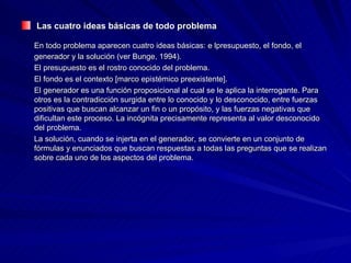 Las cuatro ideas básicas de todo problema En todo problema aparecen cuatro ideas básicas: e lpresupuesto, el fondo, el generador y la solución (ver Bunge, 1994). El presupuesto es el rostro conocido del problema.  El fondo es el contexto [marco epistémico preexistente].  El generador es una función proposicional al cual se le aplica la interrogante. Para otros es la contradicción surgida entre lo conocido y lo desconocido, entre fuerzas positivas que buscan alcanzar un fin o un propósito, y las fuerzas negativas que dificultan este proceso. La incógnita precisamente representa al valor desconocido del problema.  La solución, cuando se injerta en el generador, se convierte en un conjunto de fórmulas y enunciados que buscan respuestas a todas las preguntas que se realizan sobre cada uno de los aspectos del problema. 