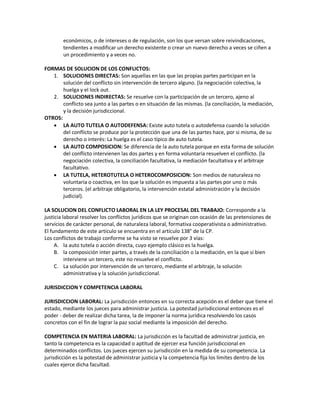 económicos, o de intereses o de regulación, son los que versan sobre reivindicaciones,
tendientes a modificar un derecho existente o crear un nuevo derecho a veces se ciñen a
un procedimiento y a veces no.
FORMAS DE SOLUCION DE LOS CONFLICTOS:
1. SOLUCIONES DIRECTAS: Son aquellas en las que las propias partes participan en la
solución del conflicto sin intervención de tercero alguno. (la negociación colectiva, la
huelga y el lock out.
2. SOLUCIONES INDIRECTAS: Se resuelve con la participación de un tercero, ajeno al
conflicto sea junto a las partes o en situación de las mismas. (la conciliación, la mediación,
y la decisión jurisdiccional.
OTROS:
 LA AUTO TUTELA O AUTODEFENSA: Existe auto tutela o autodefensa cuando la solución
del conflicto se produce por la protección que una de las partes hace, por si misma, de su
derecho o interés: La huelga es el caso típico de auto tutela.
 LA AUTO COMPOSICION: Se diferencia de la auto tutela porque en esta forma de solución
del conflicto intervienen las dos partes y en forma voluntaria resuelven el conflicto. (la
negociación colectiva, la conciliación facultativa, la mediación facultativa y el arbitraje
facultativo.
 LA TUTELA, HETEROTUTELA O HETEROCOMPOSICION: Son medios de naturaleza no
voluntaria o coactiva, en los que la solución es impuesta a las partes por uno o más
terceros. (el arbitraje obligatorio, la intervención estatal administración y la decisión
judicial).
LA SOLUCION DEL CONFLICTO LABORAL EN LA LEY PROCESAL DEL TRABAJO: Corresponde a la
justicia laboral resolver los conflictos jurídicos que se originan con ocasión de las pretensiones de
servicios de carácter personal, de naturaleza laboral, formativa cooperativista o administrativo.
El fundamento de este articulo se encuentra en el artículo 138° de la CP.
Los conflictos de trabajo conforme se ha visto se resuelve por 3 vías:
A. la auto tutela o acción directa, cuyo ejemplo clásico es la huelga.
B. la composición inter partes, a través de la conciliación o la mediación, en la que si bien
interviene un tercero, este no resuelve el conflicto.
C. La solución por intervención de un tercero, mediante el arbitraje, la solución
administrativa y la solución jurisdiccional.
JURISDICCION Y COMPETENCIA LABORAL
JURISDICCION LABORAL: La jurisdicción entonces en su correcta acepción es el deber que tiene el
estado, mediante los jueces para administrar justicia. La potestad jurisdiccional entonces es el
poder - deber de realizar dicha tarea, la de imponer la norma jurídica resolviendo los casos
concretos con el fin de lograr la paz social mediante la imposición del derecho.
COMPETENCIA EN MATERIA LABORAL: La jurisdicción es la facultad de administrar justicia, en
tanto la competencia es la capacidad o aptitud de ejercer esa función jurisdiccional en
determinados conflictos. Los jueces ejercen su jurisdicción en la medida de su competencia. La
jurisdicción es la potestad de administrar justicia y la competencia fija los limites dentro de los
cuales ejerce dicha facultad.
 