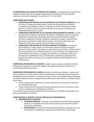 LA COMPETENCIA EN LA NUEVA LEY PROCEDAL DEL TRABAJO: La competencia por materia de los
juzgados de paz letrados, de los juzgados especializados de trabajo y de las salas laborales
superiores, se encuentra regulada en los artículos 1°, 2° y 3° de la NLPT.
COMPETENCIA POR MATERIA:
 COMPETENCIA POR MATERIA DE LOS JUZGADOS DE PAZ LETRADOS LABORALES: Son de
tres clases: 1) Proceso Abreviado Laboral: comprende las pretensiones referidas al
cumplimiento de obligaciones de dar no superiores a 50 URP. 2) Procesos con Titulo
Ejecutivo: cuando la cuantía no supere las 50 URP. 3) Los Asuntos no Contenciosos:
Independientemente de la cuantía.
 COMPETENCIA POR MATERIA DE LOS JUZGADOS ESPECIALIZADOS DE TRABAJO: 1) Todas
las pretensiones relativas a la protección de derechos individuales, plurales o colectivos,
originadas con ocasión de la prestación personal de servicios de naturaleza laboral,
formativa o cooperativa referidas a aspectos sustanciales o conexos, incluso previos o
posteriores a la prestación efectiva de los servicios. 2) En Proceso Abreviado: de la
reposición cuando esta se plantea como pretensión principal única.
 COMPETENCIA POR MATERIA DE LAS SALAS LABORALES SUPERIORES: 1) Proceso de
Acción Popular en materia laboral a ser tramitado conforme a la ley que regula los
procesos constitucionales. 2) Anulación de laudo arbitral que resuelva un conflicto jurídico
de naturaleza laboral a ser tramitado conforme a la ley de arbitraje. 3) Impugnación de
laudos arbitrales derivado de una negociación colectiva, a ser tramitada conforme al
procedimiento establecido en la ley. 4) Contenido de competencia promovida entre
juzgados de trabajo y entre estos y otros juzgados de distinta especialidad del mismo
distrito judicial.
COMPETENCIA POR RAZON DE LA FUNCION: La doble instancia supone una división entre dos
tribunales que estudian sucesivamente el litigio: el de segunda para revisar la decisión (o el
procedimiento todo) de la primera.
COMPETENCIA POR RAZON DE LA CUANTIA: Cuando se trata de sumas liquidas. la cuantía está
determinada por la suma de todos los extremos contenidos en la demanda tal como hayan sido
liquidados por el demandante. Los intereses, las costas y costos y los conceptos que se devenguen
con posterioridad a la fecha de interposición de la demanda no se consideran en la determinación
de la cuantía.
 El valor económico de la pretensión es el que resulta de la suma de todos los extremos
que contenga la demanda.
 El valor comprende solo la deuda principal de cada extremo, no así los intereses, costas,
costos ni conceptos que se devenguen en el futuro.
la competencia por asuntos de carácter económico que superan las 50 URP corresponderá a los
jueces especializados en lo laboral.
COMPARECENCIA AL PROCESO Y REGLAS ESPECIALES DE COMPARECENCIA:
A. COMPARECENCIA AL PROCESO:
 CAPACIDAD PROCESAL: Se trata de una manifestación especifica de la capacidad
de obrar y corresponde en principio a toda persona que se encuentre en pleno
ejercicio de sus derechos.
 LEGITIMACION: Este derecho o interés puede ser genérico o de grupo ya se trate
de trabajador o empleadores El compareciente deberá tener, además algo
 