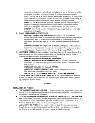 sustancialmente distinto y añadido a la aptitud general que se deriva de su calidad
de persona, deberá ser (o firmar ser) titular de un derecho subjetivo o de un
interés legitimo que se ha visto lesionado, legitimación activa poder de disposición
sobre el derecho controvertido, frente a otro que tiene la obligación de reparar la
violación producida en el derecho o interés legitimo (legitimidad pasiva).
 REPRESENTACION: en términos generales las partes pueden comparecer por si
mismas. Sin embargo pueden conferir su representación a persona civilmente
capaz, mediante poder extendido con las formalidades que la ley permite.
 DEFENSA: Esta referido al patrocinio obligatorio que las partes deben tener labor
que cumple el abogado.
B. REGLAS ESPECIALES DE COMPARECENCIA:
 COMPARECENCIA DE MENORES DE EDAD: Los menores de edad pueden
comparecer sin necesidad de representantes pueden comparecer sin necesidad de
representante legal. En el caso de que un menor de 14 años comparezca al
proceso sin representante legal, el juez pone la demandan en conocimiento del
MP.
 COMPARECENCIA DE LOS SINDICATOS DE TRABAJADORES: Los sindicatos tienen
legitimidad para comparecer en un proceso en los siguientes casos: cusa propia,
defensa de derechos colectivos y defensa de su dirigentes y afiliados.
C. LEGITIMIDAD ESPECIAL: La legitimidad para obrar, constituye una de las condiciones de la
acción, de modo que quien no tiene esta condición no podrá iniciar proceso alguno a
riesgo de que la demanda sea declarada improcedente.
 PRETENSIONES DERIVADAS DE LA DISCRIMINACION
 PRETENSIONES DERIVADAS DEL TRABAJO FORZOSO: el trabajo forzoso se
contrapone a la libertad de trabajo, reconocida como derecho fundamental de
toda persona.
 PRETENSION DERIVADA DEL TRABAJO INFANTIL.
 AFECTACION DE DERECHOS COLECTIVOS: Los derechos colectivos son tres
libertad sindical, negociación colectiva y huelga
 AFECTACION DEL DERECHO A LA SEGURIDAD Y SALUD EN EL TRABAJO.
D. DEFENSA PUBLICA A CARGO DEL MINISTERIO DE JUSTICIA: La madre gestante el menor
de edad y la persona con discapacidad que trabajan tienen derecho a la defensa pública,
regulada por la ley de la materia.
DEMANDA
POSTULACION DEL PROCESO:
 PROPONER PRETENSIONES Y DEFENSAS: es el momento para que las partes presenten sus
proposiciones, las que durante el transcurso del proceso estén debatidas y posteriormente
reconocidas o rechazadas por el juzgador.
 EXIGIR PRELIMINARMENTE EL CUMPLIMIENTO DE LOS REQUISITOS PARA UNA RELACION
PROCESAL VALIDA: El juez como director del proceso (acentuado en el proceso laboral) se
constituye en un primer control de los requisitos de admisibilidad y procedencia de la
demanda. Se trata de la calificación de la demanda por el juez.
 SANEAMIENTO DEL PROCESO: Este objetivo está referido al deber que tiene el juez,
después de haber recibido la contestación del demandado y cuando este no ha alegado
una defensa de forma (excepción) de volver a revisar la relación procesal.
 