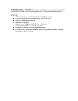 IMPROCEDENCIA DE LA DEMANDA: Es la decisión que adopta el juez al verificar que carece de
uno o más requisitos de fondo su decisión debe constar en una resolución fundamentada.
CAUSALES:
 el demandante carezca evidentemente de legitimidad para obrar.
 el demandante carezca manifiestamente de interés para obrar.
 advierta la caducidad del derecho.
 carezca de competencia.
 no exista conexión lógica entre los hechos y el petitorio.
 el petitorio fue jurídica o físicamente imposible.
 contenga una indebida acumulación de pretensiones.
 la existencia de la voluntad de la ley que asegure el actor algún bien y que obligue al
demandado a alguna pretensión.
 