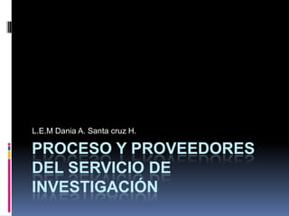 Proceso y proveedores del servicio de investigación  L.E.MDania A. Santa cruz H. 