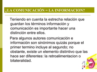 ¿LA COMUNICACIÓN = LA INFORMACION? Teniendo en cuenta la estrecha relación que guardan los términos información y comunicación es importante hacer una distinción entre ellos. Para algunos autores comunicación e información son sinónimos quizás porque el primer termino incluye al segundo; no obstante, existe un elemento distintivo que las hace ser diferentes: la retroalimentacion o bilateralidad. 