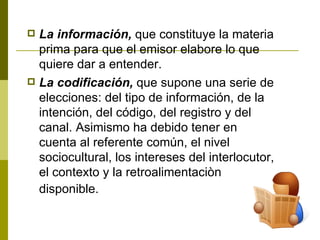 La información,  que constituye la materia prima para que el emisor elabore lo que quiere dar a entender. La codificación,  que supone una serie de elecciones: del tipo de información, de la intención, del código, del registro y del canal. Asimismo ha debido tener en cuenta al referente común, el nivel sociocultural, los intereses del interlocutor, el contexto y la retroalimentaciòn disponible.   