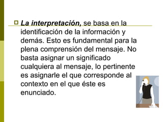 La interpretación,  se basa en la identificación de la información y demás. Esto es fundamental para la plena comprensión del mensaje. No basta asignar un significado cualquiera al mensaje, lo pertinente es asignarle el que corresponde al contexto en el que éste es enunciado. 