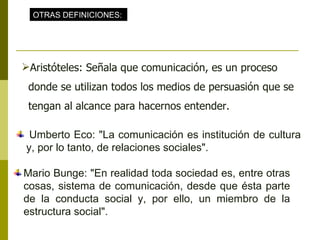   Umberto Eco: "La comunicación es institución de cultura y, por lo tanto, de relaciones sociales". Mario Bunge: "En realidad toda sociedad es, entre otras cosas, sistema de comunicación, desde que ésta parte de la conducta social y, por ello, un miembro de la estructura social". OTRAS DEFINICIONES:   Aristóteles: Señala que comunicación, es un proceso donde se utilizan todos los medios de persuasión que se tengan al alcance para hacernos entender. 