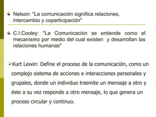 Kurt Lewin: Define el proceso de la comunicación, como un complejo sistema de acciones e interacciones personales y grupales, donde un individuo trasmite un mensaje a otro y éste a su vez responde a otro mensaje, lo que genera un proceso circular y continuo.  Nelson: "La comunicación significa relaciones, intercambio y coparticipación" C.I.Cooley: "La Comunicación se entiende como el mecanismo por medio del cual existen  y desarrollan las relaciones humanas" 