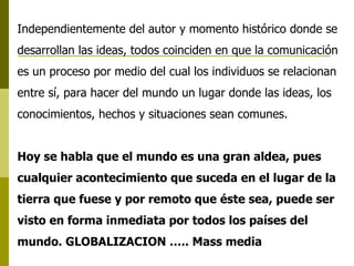 Independientemente del autor y momento histórico donde se desarrollan las ideas, todos coinciden en que la comunicación es un proceso por medio del cual los individuos se relacionan entre sí, para hacer del mundo un lugar donde las ideas, los conocimientos, hechos y situaciones sean comunes. Hoy se habla que el mundo es una gran aldea, pues cualquier acontecimiento que suceda en el lugar de la tierra que fuese y por remoto que éste sea, puede ser visto en forma inmediata por todos los países del mundo. GLOBALIZACION ….. Mass media 