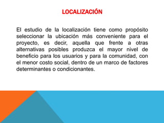 LOCALIZACIÓN
El estudio de la localización tiene como propósito
seleccionar la ubicación más conveniente para el
proyecto, es decir, aquella que frente a otras
alternativas posibles produzca el mayor nivel de
beneficio para los usuarios y para la comunidad, con
el menor costo social, dentro de un marco de factores
determinantes o condicionantes.
 