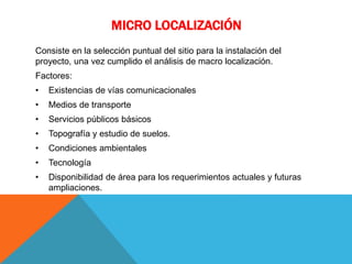 MICRO LOCALIZACIÓN
Consiste en la selección puntual del sitio para la instalación del
proyecto, una vez cumplido el análisis de macro localización.
Factores:
• Existencias de vías comunicacionales
• Medios de transporte
• Servicios públicos básicos
• Topografía y estudio de suelos.
• Condiciones ambientales
• Tecnología
• Disponibilidad de área para los requerimientos actuales y futuras
ampliaciones.
 