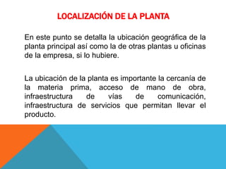LOCALIZACIÓN DE LA PLANTA
En este punto se detalla la ubicación geográfica de la
planta principal así como la de otras plantas u oficinas
de la empresa, si lo hubiere.
La ubicación de la planta es importante la cercanía de
la materia prima, acceso de mano de obra,
infraestructura de vías de comunicación,
infraestructura de servicios que permitan llevar el
producto.
 