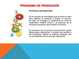 PROGRAMA DE PRODUCCIÓN
El Proceso de Producción:
Es el conjunto de actividades que se llevan a cabo
para elaborar un producto o prestar un servicio.
En este, se conjugan la maquinaria los insumos
(materiales, materia prima) y el personal de la
empresa necesarios para realizar el proceso.
Es necesario que el proceso de producción quede
determinado claramente, a manera que permita a
los empleados obtener el producto deseado con
un uso eficiente de los recursos necesarios.
 