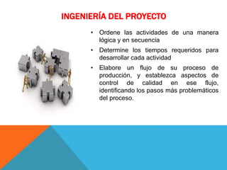 INGENIERÍA DEL PROYECTO
• Ordene las actividades de una manera
lógica y en secuencia
• Determine los tiempos requeridos para
desarrollar cada actividad
• Elabore un flujo de su proceso de
producción, y establezca aspectos de
control de calidad en ese flujo,
identificando los pasos más problemáticos
del proceso.
 