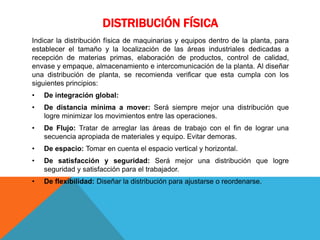 DISTRIBUCIÓN FÍSICA
Indicar la distribución física de maquinarias y equipos dentro de la planta, para
establecer el tamaño y la localización de las áreas industriales dedicadas a
recepción de materias primas, elaboración de productos, control de calidad,
envase y empaque, almacenamiento e intercomunicación de la planta. Al diseñar
una distribución de planta, se recomienda verificar que esta cumpla con los
siguientes principios:
• De integración global:
• De distancia mínima a mover: Será siempre mejor una distribución que
logre minimizar los movimientos entre las operaciones.
• De Flujo: Tratar de arreglar las áreas de trabajo con el fin de lograr una
secuencia apropiada de materiales y equipo. Evitar demoras.
• De espacio: Tomar en cuenta el espacio vertical y horizontal.
• De satisfacción y seguridad: Será mejor una distribución que logre
seguridad y satisfacción para el trabajador.
• De flexibilidad: Diseñar la distribución para ajustarse o reordenarse.
 