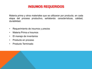 INSUMOS REQUERIDOS
Materia prima y otros materiales que se utilizaran por producto, en cada
etapa del proceso productivo, señalando: características, calidad,
durabilidad.
• Requerimiento de insumos y precios
• Materia Prima e Insumos
• El manejo de inventarios
• Producto en proceso
• Producto Terminado
 