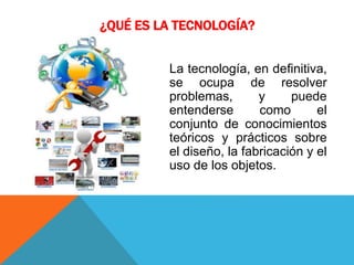 ¿QUÉ ES LA TECNOLOGÍA?
La tecnología, en definitiva,
se ocupa de resolver
problemas, y puede
entenderse como el
conjunto de conocimientos
teóricos y prácticos sobre
el diseño, la fabricación y el
uso de los objetos.
 