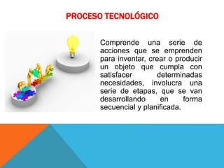 PROCESO TECNOLÓGICO
Comprende una serie de
acciones que se emprenden
para inventar, crear o producir
un objeto que cumpla con
satisfacer determinadas
necesidades, involucra una
serie de etapas, que se van
desarrollando en forma
secuencial y planificada.
 