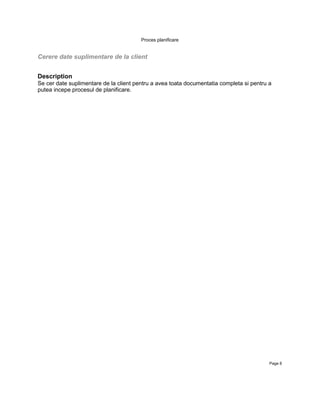 Proces planificare


Cerere date suplimentare de la client


Description
Se cer date suplimentare de la client pentru a avea toata documentatia completa si pentru a
putea incepe procesul de planificare.




                                                                                          Page 8
 