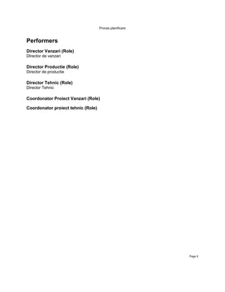 Proces planificare



Performers
Director Vanzari (Role)
DIrector de vanzari

Director Productie (Role)
Director de productie

Director Tehnic (Role)
Director Tehnic

Coordonator Proiect Vanzari (Role)

Coordonator proiect tehnic (Role)




                                                         Page 9
 