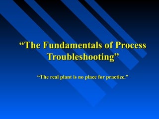 ““The Fundamentals of ProcessThe Fundamentals of Process
Troubleshooting”Troubleshooting”
“The real plant is no place for practice.”“The real plant is no place for practice.”
 