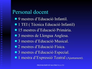 Personal docent 9 mestres d’Educació Infantil. 1 TEI ( Tècnica Educació Infantil) 15 mestres d’Educació Primària. 3 mestres de Llengua Anglesa.  3 mestres d’Educació Musical. 2 mestres d’Educació Física. 3 mestres d’Educació Especial. 1 mestra d’Expressió Teatral  (Ajuntament). 