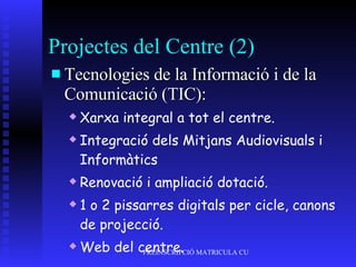 Projectes del Centre (2) Tecnologies de la Informació i de la Comunicació (TIC): Xarxa integral a tot el centre. Integració dels Mitjans Audiovisuals i Informàtics Renovació i ampliació dotació.  1 o 2 pissarres digitals per cicle, canons de projecció. Web del centre. 
