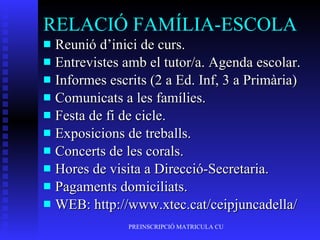 RELACIÓ FAMÍLIA-ESCOLA Reunió d’inici de curs. Entrevistes amb el tutor/a. Agenda escolar. Informes escrits (2 a Ed. Inf, 3 a Primària) Comunicats a les famílies. Festa de fi de cicle.  Exposicions de treballs. Concerts de les corals. Hores de visita a Direcció-Secretaria. Pagaments domiciliats. WEB: h ttp://www.xtec.cat/ceipjuncadella/ 