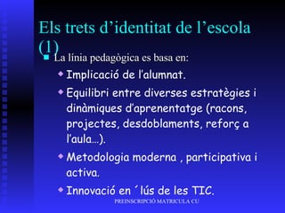 Els trets d’identitat de l’escola (1) La línia pedagògica es basa en: Implicació de l’alumnat. Equilibri entre diverses estratègies i dinàmiques d’aprenentatge (racons, projectes, desdoblaments, reforç a l’aula…). Metodologia moderna , participativa i activa . Innovació en ´lús de les TIC. 