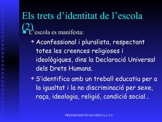 Els trets d’identitat de l’escola (2) L’escola es manifesta: Aconfessional i pluralista, respectant totes les creences religioses i ideològiques, dins la Declaració Universal dels Drets Humans. S’identifica amb un treball educatiu per a la igualtat i la no discriminació per sexe, raça, ideologia, religió, condició social… 