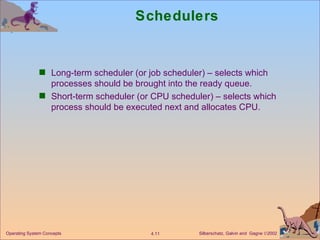 Schedulers Long-term scheduler (or job scheduler) – selects which processes should be brought into the ready queue. Short-term scheduler (or CPU scheduler) – selects which process should be executed next and allocates CPU. 