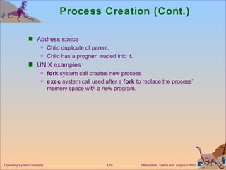 Process Creation (Cont.) Address space Child duplicate of parent. Child has a program loaded into it. UNIX examples fork  system call creates new process exec  system call used after a  fork  to replace the process’ memory space with a new program. 